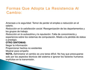 Formas
Cambio:
Que Adopta La Resistencia Al
Amenaza a la seguridad. Temor de perder el empleo o reducción en el
salario.
Reducción en la satisfacción social. Reorganización de los departamentos y
los grupos de trabajo.
Reducción en la autoestima y la reputación. Falta de conocimiento y
experiencia sobre los sistemas de computación. Miedo a la pérdida de status
o prestigio.
OTRO SINTOMAS:
Negar la información
Proporcionar hechos no existentes
Mostrar poco empeño
NOTA. Administrar el cambio es una tarea difícil. No hay que preocuparse
solo por los aspectos técnicos del sistema e ignorar los factores humanos
implícitos en la transmisión.
 