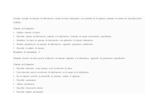 Formula consulta de sistemas de información a partir de datos relacionado con actividad de la empresa, tomando en cuenta las especificaciones
recibidas.
Criterios de Evaluación
 Explicar muestra de datos.
 Describir sistema de información aplicado a la informática, tomando en cuenta característica especificada.
 Identificar los tipos de sistemas de información con aplicación al entorno informático.
 Realizar planificación de sistemas de información, siguiendo parámetros establecidos.
 Describir el análisis de sistema.
Resultados de Aprendizaje -2
Manipula técnicas de datos para la realización de sistemas aplicados a la informática, siguiendo los parámetros especificados.
Criterios de Evaluación
 Describir entrevista, como técnicas en la recolección de datos.
 Usar entrevista para la recolección de información en el campo de la informática.
 En un supuesto práctico de desarrollo de sistemas, realizar lo siguiente:
 Describir cuestionario.
 Aplicar cuestionario.
 Describir observación directa.
 Describir análisis documental.
 