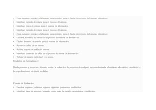  En un supuesto práctico debidamente caracterizado, para el diseño de proyecto del sistema informático:
 Identificar método de entrada para el proceso del sistema.
 Identificar datos de entrada para el sistema de información.
 Identificar método de entrada para el proceso del sistema.
 En un supuesto práctico debidamente caracterizado, para el diseño de proyecto del sistema informático:
 Describir formatos de entrada en el proceso del sistema de información.
 Diseñar formatos de entrada para el sistema de información.
 Reconocer salida de un sistema.
 Realizar reporte de salida del sistema.
 Identificar controles de salida en el proceso de sistema de información.
 Trabajar de manera individual y en grupo.
Resultados de Aprendizaje-2
Diseña procesos y proyectos. Además, realiza la evaluación de proyectos de cualquier empresa destinada al ambiente informático, atendiendo a
las especificaciones de diseño recibidas.
Criterios de Evaluación
 Describir registros y elaborar registros siguiendo parámetros establecidos.
 Identificar tipos de procesos, tomando como punto de partida características establecidas.
 