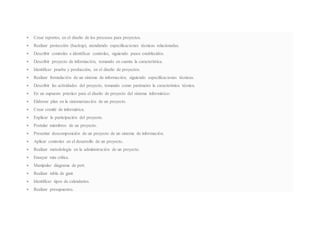  Crear reportes, en el diseño de los procesos para proyectos.
 Realizar protección (backup), atendiendo especificaciones técnicas relacionadas.
 Describir controles e identificar controles, siguiendo pasos establecidos.
 Describir proyecto de información, tomando en cuenta la característica.
 Identificar prueba y producción, en el diseño de proyectos.
 Realizar formulación de un sistema de información, siguiendo especificaciones técnicas.
 Describir las actividades del proyecto, tomando como parámetro la característica técnica.
 En un supuesto práctico para el diseño de proyecto del sistema informático:
 Elaborar plan en la sistematización de un proyecto.
 Crear comité de informática.
 Explicar la participación del proyecto.
 Postular miembros de un proyecto.
 Presentar descomposición de un proyecto de un sistema de información.
 Aplicar controles en el desarrollo de un proyecto.
 Realizar metodología en la administración de un proyecto.
 Ensayar ruta crítica.
 Manipular diagrama de pert.
 Realizar tabla de gant.
 Identificar tipos de calendarios.
 Realizar presupuestos.
 