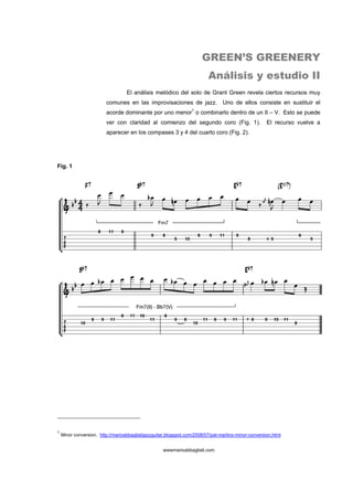 GREEN’S GREENERY
                                                                          Análisis y estudio II
                                   El análisis melódico del solo de Grant Green revela ciertos recursos muy
                         comunes en las improvisaciones de jazz. Uno de ellos consiste en sustituir el
                         acorde dominante por uno menor1 o combinarlo dentro de un II – V. Esto se puede
                         ver con claridad al comienzo del segundo coro (Fig. 1).                      El recurso vuelve a
                         aparecer en los compases 3 y 4 del cuarto coro (Fig. 2).




Fig. 1




1
    Minor conversion. http://marioabbagliatijazzguitar.blogspot.com/2008/07/pat-martino-minor-conversion.html


                                                    wwwmarioabbagliati.com
 