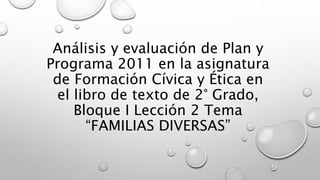 Análisis y evaluación de Plan y
Programa 2011 en la asignatura
de Formación Cívica y Ética en
el libro de texto de 2° Grado,
Bloque I Lección 2 Tema
“FAMILIAS DIVERSAS”
 