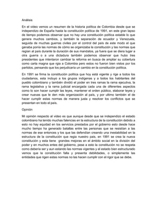 Análisis

En el video vemos un resumen de la historia política de Colombia desde que se
independizo de España hasta la constitución política de 1991, en este gran lapso
de tiempo podemos observar que no hay una constitución política estable lo que
genera muchos cambios, y también la separación de ecuador y Venezuela,
seguida de muchas guerras civiles por el control del país de este modo el que
ganaba ponía las normas de cómo se organizaba la constitución y las normas que
regían al país durante la duración de sus mandatos, ya fuera que se diera lugar a
otra guerra o a una dictadura también podemos observar que hubo tres
presidentes que intentaron cambiar la reforma en busca de ampliar su cobertura
como carta magna que rgia a Colombia pero estos no fueron bien vistos por los
partidos, pensando que los perjudicaría un cambio en la constitución política.

En 1991 se firma la constitución política que hoy está vigente y rige a todos los
ciudadanos, esta incluyo a los grupos indígenas y a todos los habitantes del
pueblo colombiano y también dividió el poder en tres ramas la rama ejecutiva, la
rama legislativa y la rama judicial encargada cada una de diferentes aspectos
como lo son hacer cumplir las leyes, mantener el orden público, elaborar leyes y
crear nuevas que le den más organización al país, y por ultimo también el de
hacer cumplir estas normas de manera justa y resolver los conflictos que se
presentan en todo el país.

Opinión

Mi opinión respecto al video es que aunque desde que se independizo el estado
colombiano ha tenido muchas falencias en la estructura de la constitución debido a
esto no hay equidad en los servicios prestados por el gobierno esto desde hace
mucho tiempo ha generado batallas entre las personas que se resistían a las
normas de ese entonces y los que las defendían creando una inestabilidad en la
estructura de la constitución que regia nuestro pais, en 1991 se crea la nueva
constitución y esta tiene grandes mejoras en el ámbito social en la división del
poder y en muchos entes del gobierno, pese a esto la constitución no se respeta
como debería ser y aun estando las normas vigentes y el estado bien estructurado
vemos que la constitución falla y presenta debilidades, o simplemente las
entidades que rigen estas normas no las hacen cumplir con el rigor que se debe.
 