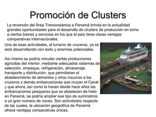 Promoción de ClustersPromoción de Clusters
La reversión del Área Transoceánica a Panamá brinda en la actualidad
grandes oportunidades para el desarrollo de clusters de producción en torno
a ciertos bienes y servicios en los que el país tiene claras ventajas
comparativas internacionales.
Una de esas actividades, el turismo de cruceros, ya se
está desarrollando con éxito y enormes potenciales.
Así mismo se podría vincular ciertas producciones
agrícolas del interior, mediante adecuados sistemas de
selección, empaque, refrigeración, almacenaje,
transporte y distribución, que permitieran el
abastecimiento de alimentos y otros insumos a los
cruceros y demás embarcaciones que cruzan el Canal
y que ahora, así como lo hacen desde hace años las
embarcaciones pesqueras que se abastecen de hielo
en Panamá, se podría ampliar ese tipo de suministros
a un gran número de naves. Son actividades respecto
de las cuales, la ubicación geográfica de Panamá
ofrece ventajas comparativas únicas.
 