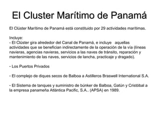 El Cluster Marítimo de PanamáEl Cluster Marítimo de Panamá
El Clúster Marítimo de Panamá está constituido por 29 actividades marítimas.
Incluye:
- El Clúster gira alrededor del Canal de Panamá, e incluye aquellas
actividades que se benefician indirectamente de la operación de la vía (líneas
navieras, agencias navieras, servicios a las naves de tránsito, reparación y
mantenimiento de las naves, servicios de lancha, practicaje y dragado).
- Los Puertos Privados
- El complejo de diques secos de Balboa a Astilleros Braswell International S.A.
- El Sistema de tanques y suministro de búnker de Balboa, Gatún y Cristóbal a
la empresa panameña Atlántica Pacific, S.A.. (APSA) en 1989.
 