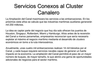 Servicios Conexos al ClusterServicios Conexos al Cluster
CanaleroCanalero
La Ampliación del Canal maximizara los servicios a las embarcaciones. En los
próximos siete años se calcula que las industrias marítimas auxiliares generarán
mil 250 millones.
La idea es captar parte del negocio que hoy día solo ofrecen los puertos de
Houston, Singapur, Rotterdam, Miami y Hamburgo. Años antes de la reversión
del Canal a manos panameñas, empresarios reconocían que sería necesario
explotar al máximo el negocio marítimo mediante el desarrollo de clusters
económicos en torno a la ruta interoceánica.
Anualmente, unas cuatro mil embarcaciones realizan 14 mil tránsitos por el
Canal, y cada buque requiere servicios navales capaz de generar un fuerte
impacto en la economía. La ampliación del Canal permitirá el paso de un mayor
número de buques, de mayor tamaño, lo que abrirá una gama de oportunidades
adicionales de negocios para el sector marítimo.
 