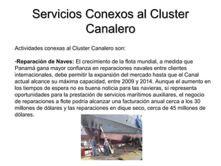 Servicios Conexos al ClusterServicios Conexos al Cluster
CanaleroCanalero
Actividades conexas al Cluster Canalero son:
-Reparación de Naves: El crecimiento de la flota mundial, a medida que
Panamá gana mayor confianza en reparaciones navales entre clientes
internacionales, debe permitir la expansión del mercado hasta que el Canal
actual alcance su máxima capacidad, entre 2009 y 2014. Aunque el aumento en
los tiempos de espera no es buena noticia para las navieras, sí representa
oportunidades para la prestación de servicios marítimos auxiliares, el negocio
de reparaciones a flote podría alcanzar una facturación anual cerca a los 30
millones de dólares y las reparaciones en dique seco, cerca de 45 millones de
dólares.
 