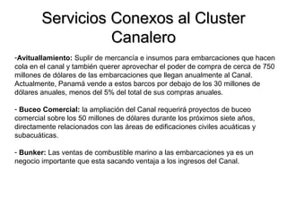 Servicios Conexos al ClusterServicios Conexos al Cluster
CanaleroCanalero
-Avituallamiento: Suplir de mercancía e insumos para embarcaciones que hacen
cola en el canal y también querer aprovechar el poder de compra de cerca de 750
millones de dólares de las embarcaciones que llegan anualmente al Canal.
Actualmente, Panamá vende a estos barcos por debajo de los 30 millones de
dólares anuales, menos del 5% del total de sus compras anuales.
- Buceo Comercial: la ampliación del Canal requerirá proyectos de buceo
comercial sobre los 50 millones de dólares durante los próximos siete años,
directamente relacionados con las áreas de edificaciones civiles acuáticas y
subacuáticas.
- Bunker: Las ventas de combustible marino a las embarcaciones ya es un
negocio importante que esta sacando ventaja a los ingresos del Canal.
 