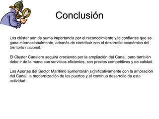 ConclusiónConclusión
Los clúster son de suma importancia por el reconocimiento y la confianza que se
gana internacionalmente, además de contribuir con el desarrollo económico del
territorio nacional.
El Cluster Canalero seguirá creciendo por la ampliación del Canal, pero también
debe ir de la mano con servicios eficientes, con precios competitivos y de calidad.
Los Aportes del Sector Marítimo aumentarán significativamente con la ampliación
del Canal, la modernización de los puertos y el continuo desarrollo de esta
actividad.
 
