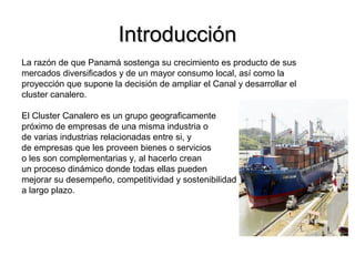 IntroducciónIntroducción
La razón de que Panamá sostenga su crecimiento es producto de sus
mercados diversificados y de un mayor consumo local, así como la
proyección que supone la decisión de ampliar el Canal y desarrollar el
cluster canalero.
El Cluster Canalero es un grupo geograficamente
próximo de empresas de una misma industria o
de varias industrias relacionadas entre si, y
de empresas que les proveen bienes o servicios
o les son complementarias y, al hacerlo crean
un proceso dinámico donde todas ellas pueden
mejorar su desempeño, competitividad y sostenibilidad
a largo plazo.
 