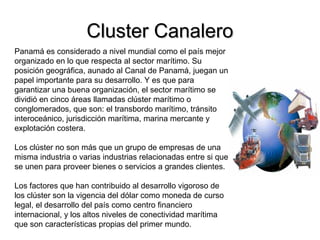 Cluster CanaleroCluster Canalero
Panamá es considerado a nivel mundial como el país mejor
organizado en lo que respecta al sector marítimo. Su
posición geográfica, aunado al Canal de Panamá, juegan un
papel importante para su desarrollo. Y es que para
garantizar una buena organización, el sector marítimo se
dividió en cinco áreas llamadas clúster marítimo o
conglomerados, que son: el transbordo marítimo, tránsito
interoceánico, jurisdicción marítima, marina mercante y
explotación costera.
Los clúster no son más que un grupo de empresas de una
misma industria o varias industrias relacionadas entre si que
se unen para proveer bienes o servicios a grandes clientes.
Los factores que han contribuido al desarrollo vigoroso de
los clúster son la vigencia del dólar como moneda de curso
legal, el desarrollo del país como centro financiero
internacional, y los altos niveles de conectividad marítima
que son características propias del primer mundo.
 