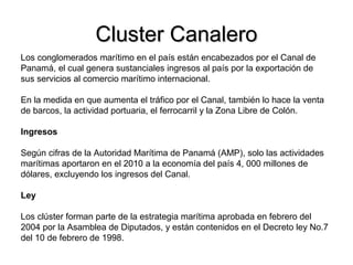 Cluster CanaleroCluster Canalero
Los conglomerados marítimo en el país están encabezados por el Canal de
Panamá, el cual genera sustanciales ingresos al país por la exportación de
sus servicios al comercio marítimo internacional.
En la medida en que aumenta el tráfico por el Canal, también lo hace la venta
de barcos, la actividad portuaria, el ferrocarril y la Zona Libre de Colón.
Ingresos
Según cifras de la Autoridad Marítima de Panamá (AMP), solo las actividades
marítimas aportaron en el 2010 a la economía del país 4, 000 millones de
dólares, excluyendo los ingresos del Canal.
Ley
Los clúster forman parte de la estrategia marítima aprobada en febrero del
2004 por la Asamblea de Diputados, y están contenidos en el Decreto ley No.7
del 10 de febrero de 1998.
 