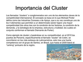 Importancia del ClusterImportancia del Cluster
Los llamados “clusters” o conglomerados son uno de los elementos claves de la
competitividad internacional. El concepto se basa en lo que Michael Porter
define como las Industrias Conexas o de Apoyo, que a su vez constituye uno de
los 4 elementos que permiten a un determinado sector lograr una mayor
competitividad (los otros tres son la condición de los factores, la condición de la
demanda, y la estrategia de la empresa, estructura y rivalidad, los cuales en
conjunto conforman el llamado Diamante de Porter).
Como ejemplo de cluster y basándose en su competitividad, en el 2010 los
puertos de Panamá, específicamente el llamado “cluster” de Colón, se
convirtieron en los más exitosos de Latinoamérica, esto tras una fuerte
competencia con el grupo de Santos, en Brasil, que hasta el 2009 lideró el
“ranking” portuario de la región.
 