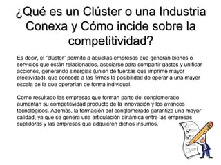 ¿Qué es un Clúster o una Industria¿Qué es un Clúster o una Industria
Conexa y Cómo incide sobre laConexa y Cómo incide sobre la
competitividad?competitividad?
Es decir, el “clúster” permite a aquellas empresas que generan bienes o
servicios que están relacionados, asociarse para compartir gastos y unificar
acciones, generando sinergias (unión de fuerzas que imprime mayor
efectividad), que concede a las firmas la posibilidad de operar a una mayor
escala de la que operarían de forma individual.
Como resultado las empresas que forman parte del conglomerado
aumentan su competitividad producto de la innovación y los avances
tecnológicos. Además, la formación del conglomerado garantiza una mayor
calidad, ya que se genera una articulación dinámica entre las empresas
suplidoras y las empresas que adquieren dichos insumos.
 