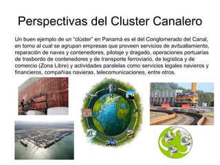 Perspectivas del Cluster Canalero
Un buen ejemplo de un “clúster” en Panamá es el del Conglomerado del Canal,
en torno al cual se agrupan empresas que proveen servicios de avituallamiento,
reparación de naves y contenedores, pilotaje y dragado, operaciones portuarias
de trasbordo de contenedores y de transporte ferroviario, de logística y de
comercio (Zona Libre) y actividades paralelas como servicios legales navieros y
financieros, compañías navieras, telecomunicaciones, entre otros.
 