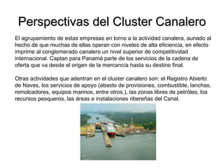 Perspectivas del Cluster CanaleroPerspectivas del Cluster Canalero
El agrupamiento de estas empresas en torno a la actividad canalera, aunado al
hecho de que muchas de ellas operan con niveles de alta eficiencia, en efecto
imprime al conglomerado canalero un nivel superior de competitividad
internacional. Captan para Panamá parte de los servicios de la cadena de
oferta que va desde el origen de la mercancía hasta su destino final.
Otras actividades que adentran en el cluster canalero son: el Registro Abierto
de Naves, los servicios de apoyo (abasto de provisiones, combustible, lanchas,
remolcadores, equipos marinos, entre otros.), las zonas libres de petróleo, los
recursos pesqueros, las áreas e instalaciones ribereñas del Canal.
 