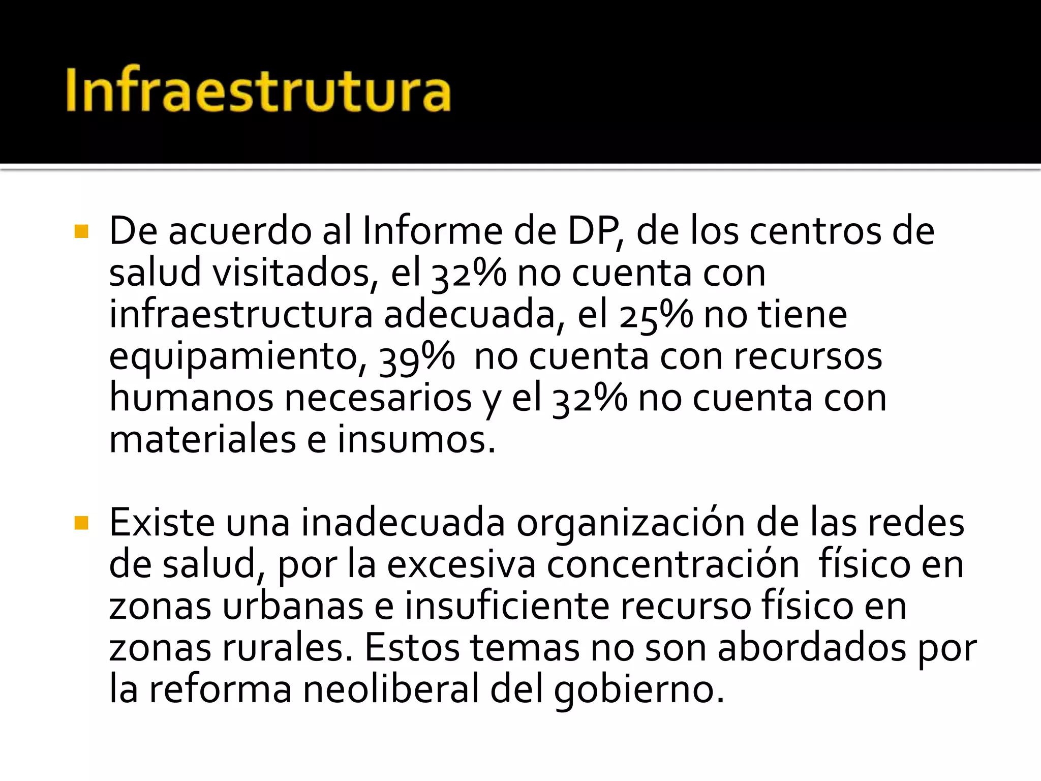  De acuerdo al Informe de DP, de los centros de 
salud visitados, el 32% no cuenta con 
infraestructura adecuada, el 25% no tiene 
equipamiento, 39% no cuenta con recursos 
humanos necesarios y el 32% no cuenta con 
materiales e insumos. 
 Existe una inadecuada organización de las redes 
de salud, por la excesiva concentración físico en 
zonas urbanas e insuficiente recurso físico en 
zonas rurales. Estos temas no son abordados por 
la reforma neoliberal del gobierno. 
 