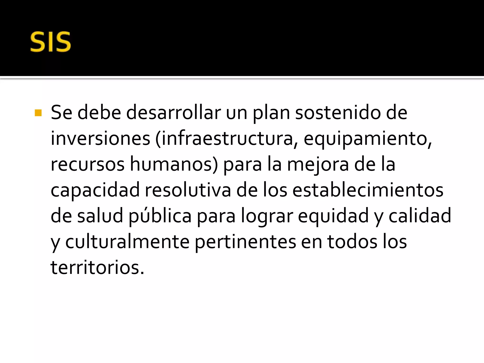  Se debe desarrollar un plan sostenido de 
inversiones (infraestructura, equipamiento, 
recursos humanos) para la mejora de la 
capacidad resolutiva de los establecimientos 
de salud pública para lograr equidad y calidad 
y culturalmente pertinentes en todos los 
territorios. 
 