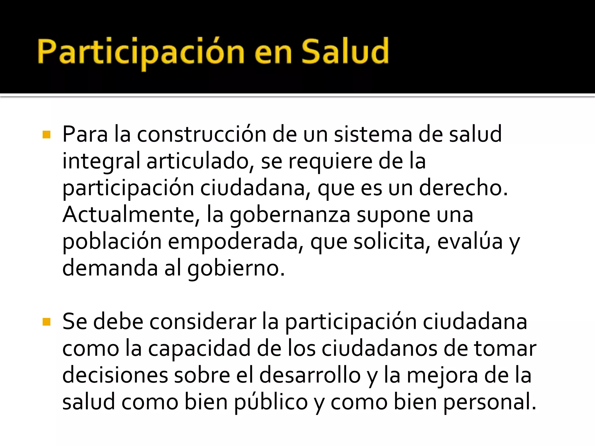  Para la construcción de un sistema de salud 
integral articulado, se requiere de la 
participación ciudadana, que es un derecho. 
Actualmente, la gobernanza supone una 
población empoderada, que solicita, evalúa y 
demanda al gobierno. 
 Se debe considerar la participación ciudadana 
como la capacidad de los ciudadanos de tomar 
decisiones sobre el desarrollo y la mejora de la 
salud como bien público y como bien personal. 
 