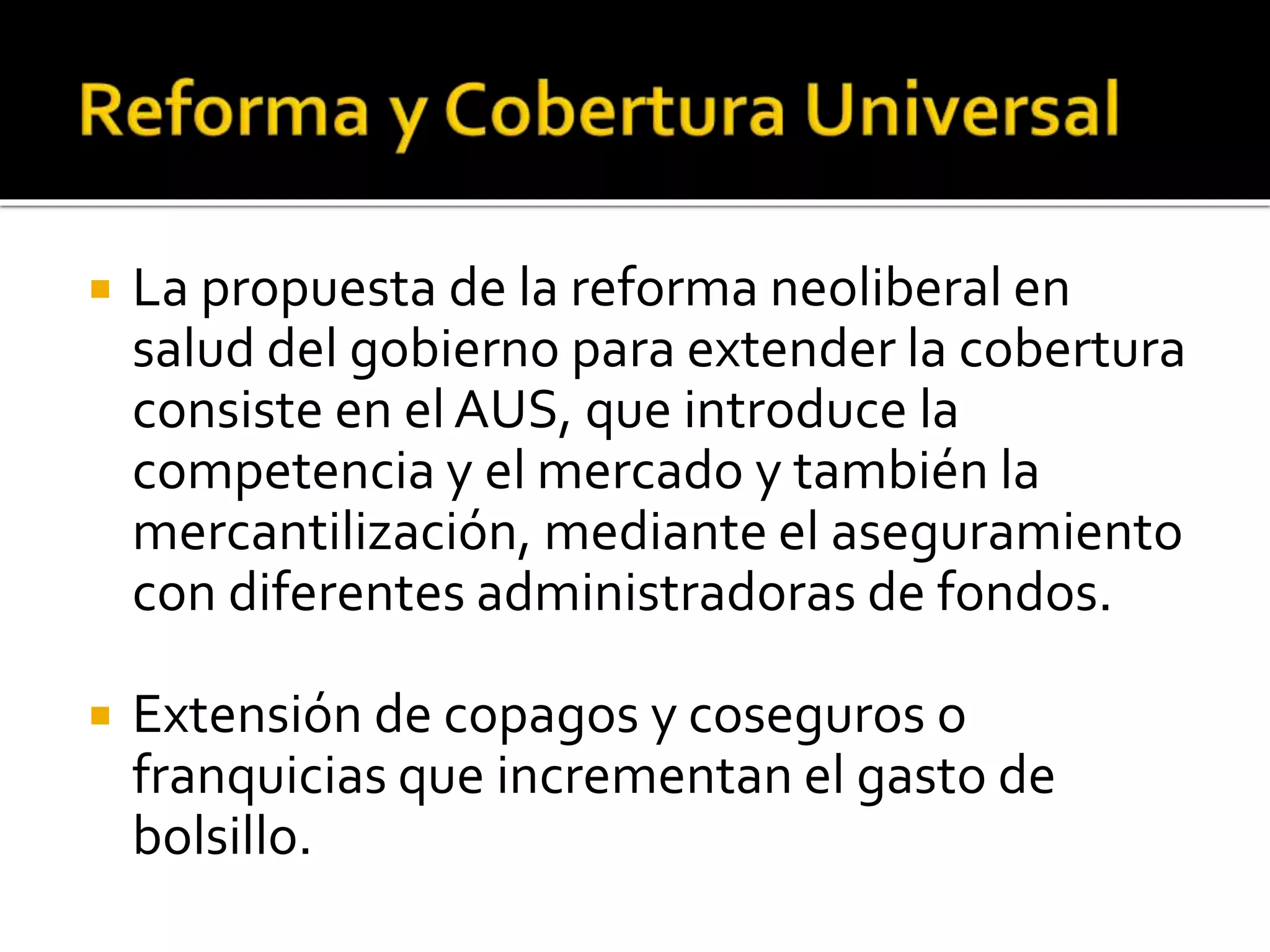  La propuesta de la reforma neoliberal en 
salud del gobierno para extender la cobertura 
consiste en el AUS, que introduce la 
competencia y el mercado y también la 
mercantilización, mediante el aseguramiento 
con diferentes administradoras de fondos. 
 Extensión de copagos y coseguros o 
franquicias que incrementan el gasto de 
bolsillo. 
 