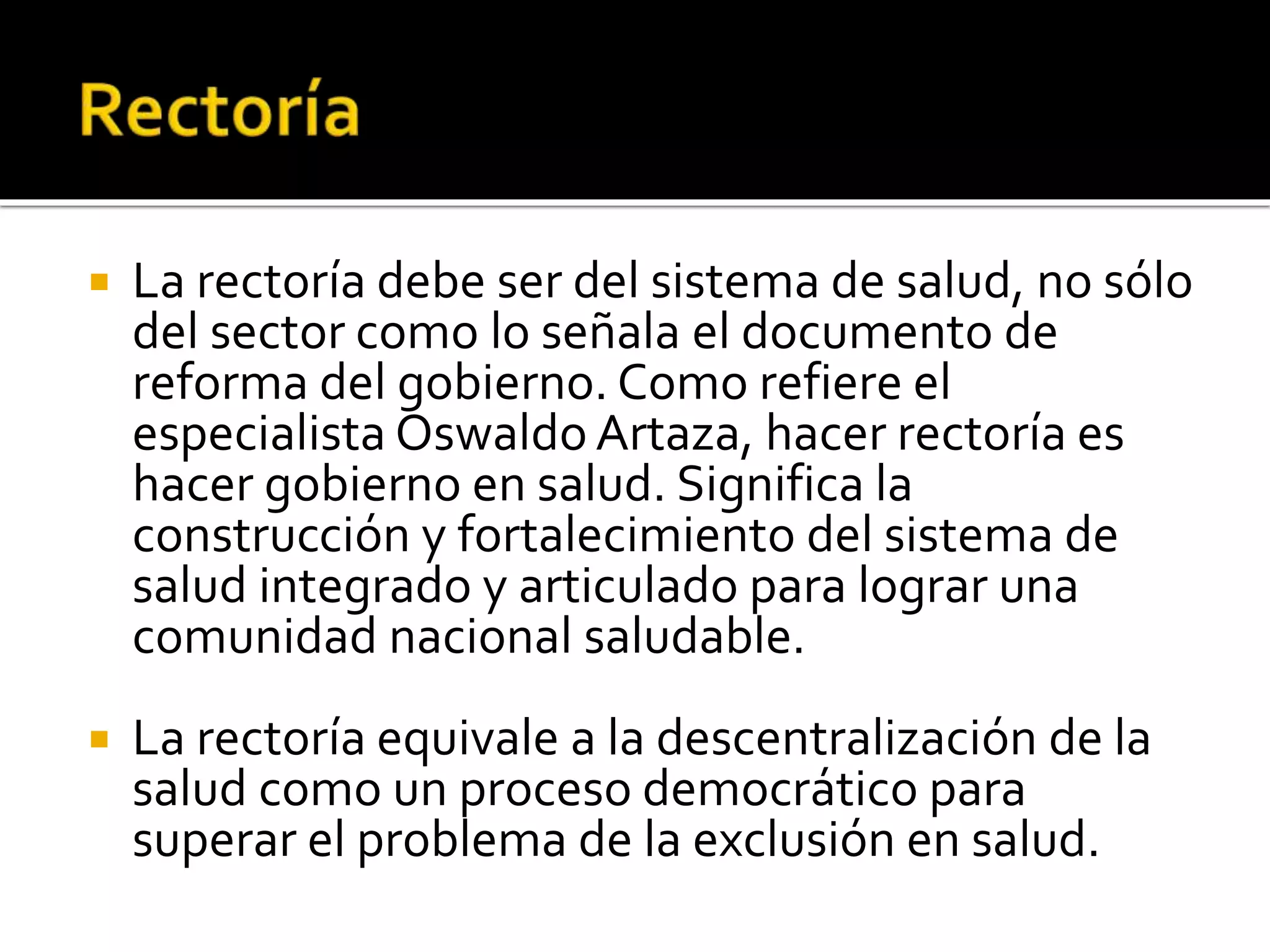  La rectoría debe ser del sistema de salud, no sólo 
del sector como lo señala el documento de 
reforma del gobierno. Como refiere el 
especialista Oswaldo Artaza, hacer rectoría es 
hacer gobierno en salud. Significa la 
construcción y fortalecimiento del sistema de 
salud integrado y articulado para lograr una 
comunidad nacional saludable. 
 La rectoría equivale a la descentralización de la 
salud como un proceso democrático para 
superar el problema de la exclusión en salud. 
 