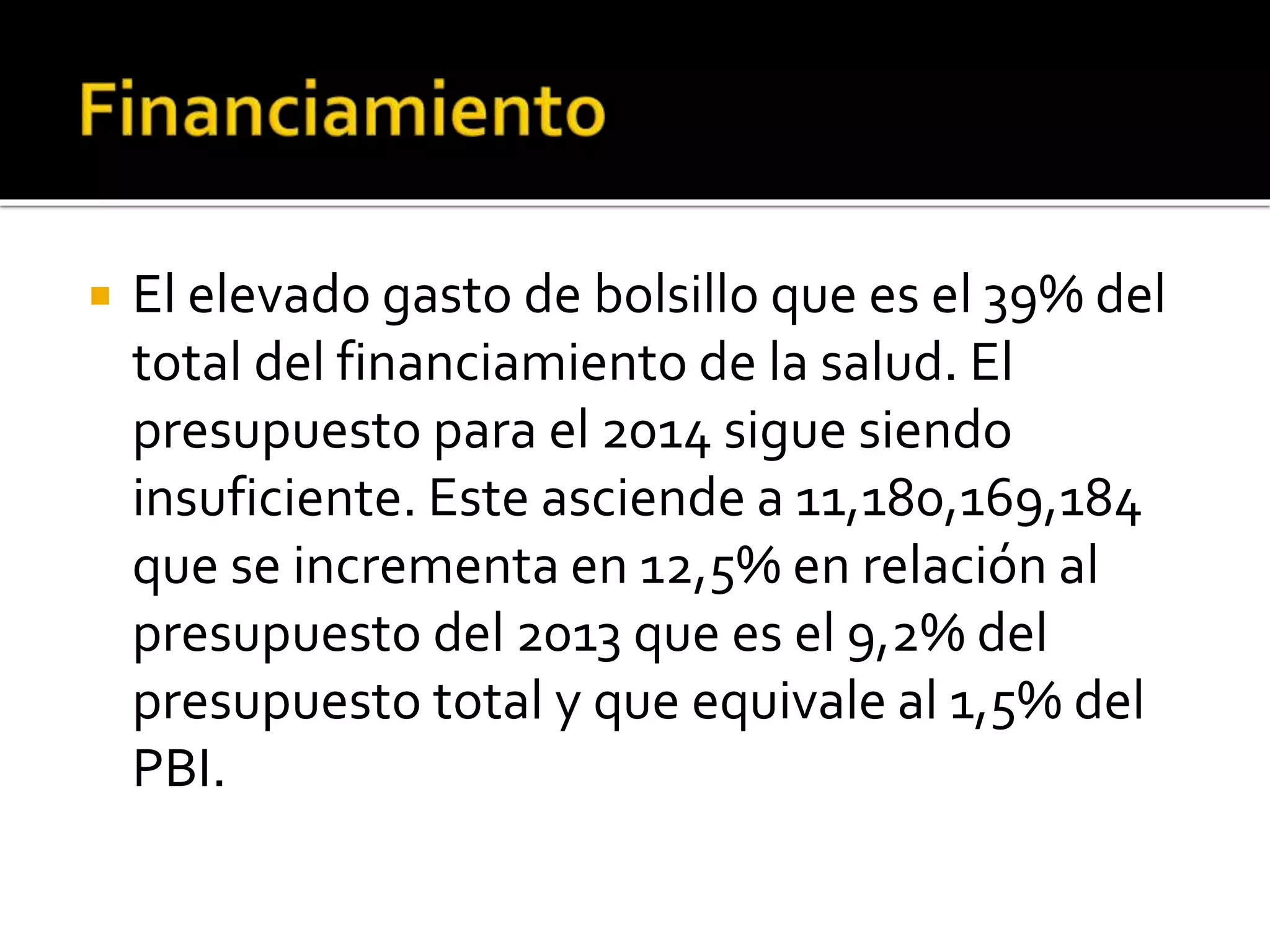  El elevado gasto de bolsillo que es el 39% del 
total del financiamiento de la salud. El 
presupuesto para el 2014 sigue siendo 
insuficiente. Este asciende a 11,180,169,184 
que se incrementa en 12,5% en relación al 
presupuesto del 2013 que es el 9,2% del 
presupuesto total y que equivale al 1,5% del 
PBI. 
 