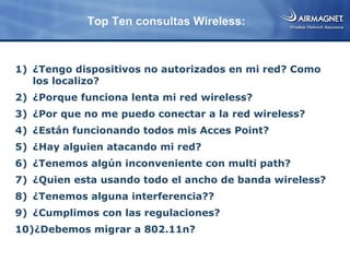 Top Ten consultas Wireless:



1) ¿Tengo dispositivos no autorizados en mi red? Como
   los localizo?
2) ¿Porque funciona lenta mi red wireless?
3) ¿Por que no me puedo conectar a la red wireless?
4) ¿Están funcionando todos mis Acces Point?
5) ¿Hay alguien atacando mi red?
6) ¿Tenemos algún inconveniente con multi path?
7) ¿Quien esta usando todo el ancho de banda wireless?
8) ¿Tenemos alguna interferencia??
9) ¿Cumplimos con las regulaciones?
10)¿Debemos migrar a 802.11n?
 
