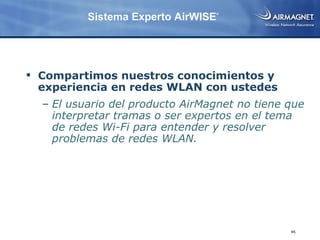 Sistema Experto AirWISE®




 Compartimos nuestros conocimientos y
  experiencia en redes WLAN con ustedes
  – El usuario del producto AirMagnet no tiene que
    interpretar tramas o ser expertos en el tema
    de redes Wi-Fi para entender y resolver
    problemas de redes WLAN.




                                               46
 
