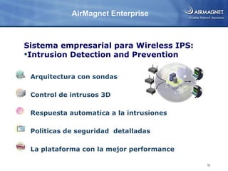 AirMagnet Enterprise



Sistema empresarial para Wireless IPS:
Intrusion Detection and Prevention

 Arquitectura con sondas

 Control de intrusos 3D

 Respuesta automatica a la intrusiones

 Politicas de seguridad detalladas

 La plataforma con la mejor performance

                                          51
 