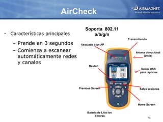 AirCheck

                                      Soporta 802.11
•   Características principales          a/b/g/n
                                                              Transmitiendo
    – Prende en 3 segundos         Asociado a un AP

    – Comienza a escanear                                          Antena direccional
      automáticamente redes                                             (atrás)

      y canales
                                         Restart
                                                                       Salida USB
                                                                      para reportes




                                  Previous Screen                     Salva sesiones




                                                                    Home Screen

                                       Batería de Litio Ion
                                             5 horas
                                                                              56
 