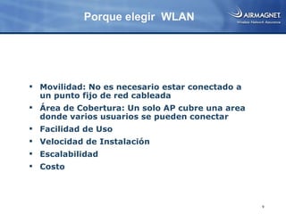 Porque elegir WLAN




 Movilidad: No es necesario estar conectado a
  un punto fijo de red cableada
 Área de Cobertura: Un solo AP cubre una area
  donde varios usuarios se pueden conectar
 Facilidad de Uso
 Velocidad de Instalación
 Escalabilidad
 Costo



                                                 9
 
