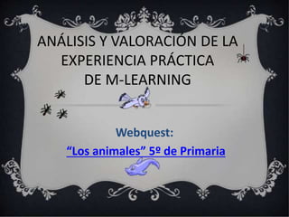 ANÁLISIS Y VALORACIÓN DE LA
EXPERIENCIA PRÁCTICA
DE M-LEARNING
Webquest:
“Los animales” 5º de Primaria
 