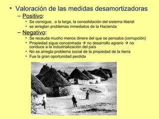 Valoración de las medidas desamortizadoras Positivo :  Se consigue,  a la larga, la consolidación del sistema liberal se arreglan problemas inmediatos de la Hacienda Negativo :  Se recauda mucho menos dinero del que se pensaba (corrupción)  Propiedad sigue concentrada    no desarrollo agrario    no conduce a la industrialización del país No se arregla problema social de la propiedad de la tierra Fue la gran oportunidad perdida 