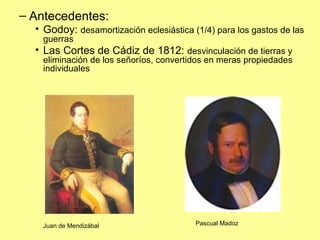 Antecedentes: Godoy:  desamortización eclesiástica (1/4) para los gastos de las guerras Las Cortes de Cádiz de 1812:  desvinculación de tierras y eliminación de los señoríos, convertidos en meras propiedades individuales Juan de Mendizábal Pascual Madoz 