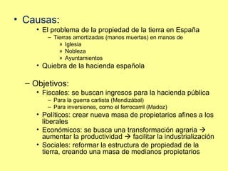 Causas : El problema de la propiedad de la tierra en España Tierras amortizadas (manos muertas) en manos de  Iglesia Nobleza Ayuntamientos Quiebra de la hacienda española Objetivos: Fiscales: se buscan ingresos para la hacienda pública Para la guerra carlista (Mendizábal) Para inversiones, como el ferrocarril (Madoz) Políticos: crear nueva masa de propietarios afines a los liberales Económicos: se busca una transformación agraria    aumentar la productividad    facilitar la industrialización Sociales: reformar la estructura de propiedad de la tierra, creando una masa de medianos propietarios 