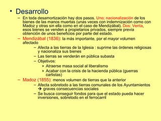 Desarrollo En toda desamortización hay dos pasos.  Uno; nacionalización  de los bienes de las manos muertas (unas veces con indemnización como con Madoz y otras sin ella como en el caso de Mendizábal).  Dos: Venta , esos bienes se venden a propietarios privados, siempre previa obtención de unos beneficios por parte del estado.  Mendizábal (1836):  la más importante, por el mayor volumen afectado Afecta a las tierras de la Iglesia : suprime las órdenes religiosas y nacionaliza sus bienes Las tierras se venderán en pública subasta Objetivos: Atraerse masa social al liberalismo Acabar con la crisis de la hacienda pública (guerras carlistas) Madoz (1855):  menos volumen de tierras que la anterior Afecta sobretodo a las tierras comunales de los Ayuntamientos     graves consecuencias sociales Se busca conseguir fondos para que el estado pueda hacer inversiones, sobretodo en el ferrocarril 