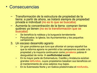 Consecuencias Transformación de la estructura de propiedad de la tierra: a partir de ahora, se tratará siempre de propiedad privada e individual  (no es lo que se buscaba) Aumenta la concentración de la tierra: compran tierras quiénes ya tienen  (no es la transformación que se buscaba) Se beneficia la nobleza y la burguesía terrateniente Perjudicados: la Iglesia, los Ayuntamientos y los pequeños campesinos Un escaso desarrollo agrario Un gran problema que tuvo que afrontar el campo español fue que la reforma agraria no permitió a los campesinos acceder a la propiedad y la mayoría continuaron como  jornaleros  pobres   desigualdad de renta    conflictividad social En la mayor parte de Extremadura, Castilla y Andalucía existían grandes  latifundios , cuyos propietarios basaban sus beneficios en el mantenimiento de unos salarios muy bajos. En la Submeseta Norte y en Galicia predominaba el  minifundio . 