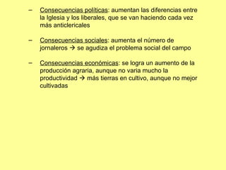 Consecuencias políticas : aumentan las diferencias entre la Iglesia y los liberales, que se van haciendo cada vez más anticlericales Consecuencias sociales : aumenta el número de jornaleros    se agudiza el problema social del campo Consecuencias económicas : se logra un aumento de la producción agraria, aunque no varia mucho la productividad    más tierras en cultivo, aunque no mejor cultivadas 