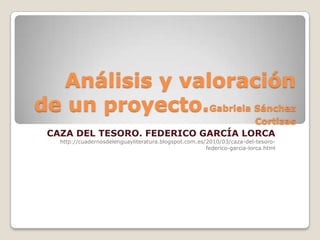 Análisis y valoración
de un proyecto.Gabriela Sánchez
Cortizas
CAZA DEL TESORO. FEDERICO GARCÍA LORCA
http://cuadernosdelenguayliteratura.blogspot.com.es/2010/03/caza-del-tesoro-
federico-garcia-lorca.html
 