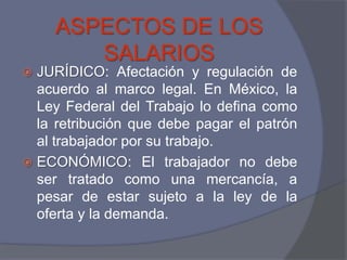 ASPECTOS DE LOS
       SALARIOS
 JURÍDICO: Afectación y regulación de
  acuerdo al marco legal. En México, la
  Ley Federal del Trabajo lo defina como
  la retribución que debe pagar el patrón
  al trabajador por su trabajo.
 ECONÓMICO: El trabajador no debe
  ser tratado como una mercancía, a
  pesar de estar sujeto a la ley de la
  oferta y la demanda.
 