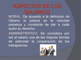 ASPECTOS DE LOS
        SALARIOS
 MORAL: De acuerdo a la definición de
  Ulpiano la justicia es la voluntad
  perpetua y constante de dar a cada
  quien su derecho.
 ADMINISTRATIVO: Se considera por
  ser el salario una de las mejores formas
  de estimular la cooperación de los
  trabajadores.
 