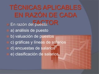 TÉCNICAS APLICABLES
   EN RAZÓN DE CADA
             FACTOR
 En razón del puesto:
 a) análisis de puesto
 b) valuación de puestos
 c) gráficas y líneas de salarios
 d) encuestas de salarios
 e) clasificación de salarios
 