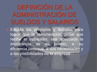 DEFINICIÓN DE LA
    ADMINISTRACIÓN DE
    SUELDOS Y SALARIOS
   Estudia los principios y técnicas para
    lograr que la remuneración global que
    recibe el trabajador, sea adecuada la
    importancia de su puesto, a su
    eficiencia personal, a sus necesidades y
    a las posibilidades de la empresa.
 