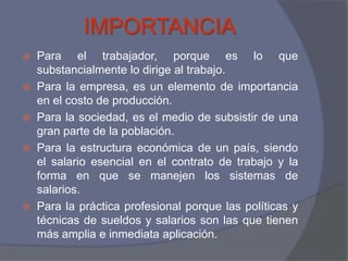 IMPORTANCIA
 Para el trabajador, porque es lo que
  substancialmente lo dirige al trabajo.
 Para la empresa, es un elemento de importancia
  en el costo de producción.
 Para la sociedad, es el medio de subsistir de una
  gran parte de la población.
 Para la estructura económica de un país, siendo
  el salario esencial en el contrato de trabajo y la
  forma en que se manejen los sistemas de
  salarios.
 Para la práctica profesional porque las políticas y
  técnicas de sueldos y salarios son las que tienen
  más amplia e inmediata aplicación.
 