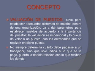 CONCEPTO
   VALUACIÓN DE PUESTOS: sirve para
    establecer adecuados sistemas de salarios dentro
    de una organización, va a dar parámetros para
    establecer sueldos de acuerdo a la importancia
    del puestos; la valuación es impersonal y lo que le
    da valor a un puesto, son las actividades que se
    realizan en dicho puesto.
   No siempre determina cuánto debe pagarse a un
    trabajador, sino que sólo indica si lo que se le
    paga, guarda la debida relación con lo que reciben
    los demás.
 