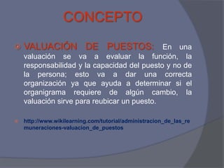 CONCEPTO
   VALUACIÓN DE PUESTOS: En una
    valuación se va a evaluar la función, la
    responsabilidad y la capacidad del puesto y no de
    la persona; esto va a dar una correcta
    organización ya que ayuda a determinar si el
    organigrama requiere de algún cambio, la
    valuación sirve para reubicar un puesto.

   http://www.wikilearning.com/tutorial/administracion_de_las_re
    muneraciones-valuacion_de_puestos
 