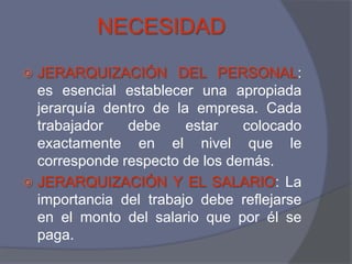 NECESIDAD
 JERARQUIZACIÓN DEL PERSONAL:
  es esencial establecer una apropiada
  jerarquía dentro de la empresa. Cada
  trabajador   debe     estar   colocado
  exactamente en el nivel que le
  corresponde respecto de los demás.
 JERARQUIZACIÓN Y EL SALARIO: La
  importancia del trabajo debe reflejarse
  en el monto del salario que por él se
  paga.
 