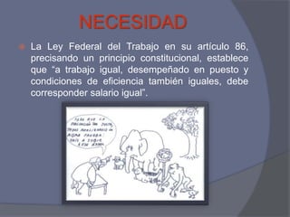NECESIDAD
   La Ley Federal del Trabajo en su artículo 86,
    precisando un principio constitucional, establece
    que “a trabajo igual, desempeñado en puesto y
    condiciones de eficiencia también iguales, debe
    corresponder salario igual”.
 