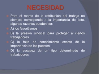 NECESIDAD
 Pero el monto de la retribución del trabajo no
  siempre corresponde a la importancia de éste,
  algunas razones pueden ser:
 A) los favoritismos
 B) la presión sindical para proteger a ciertos
  trabajadores.
 C) la falta de conocimiento exacto de la
  importancia de los puestos
 D) la escasez de un tipo determinado de
  trabajadores
 