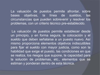 La valuación de puestos permite afrontar, sobre
bases objetivas, la línea de sueldos, las
circunstancias que pueden sobrevenir y resolver los
problemas, con un criterio técnico pre-establecido.

 La valuación de puestos permite establecer desde
un principio, y en forma segura, la colocación y el
sueldo que deben señalarse a un puesto nuevo. Así
mismo proporciona elementos objetivos indiscutibles
para fijar el sueldo con mayor justicia, como son la
habilidad que exige el puesto, las condiciones en que
se realiza, los riesgos que supone, la capacidad para
la solución de problemas, etc., elementos que se
estiman y ponderan dentro de esta técnica.
 